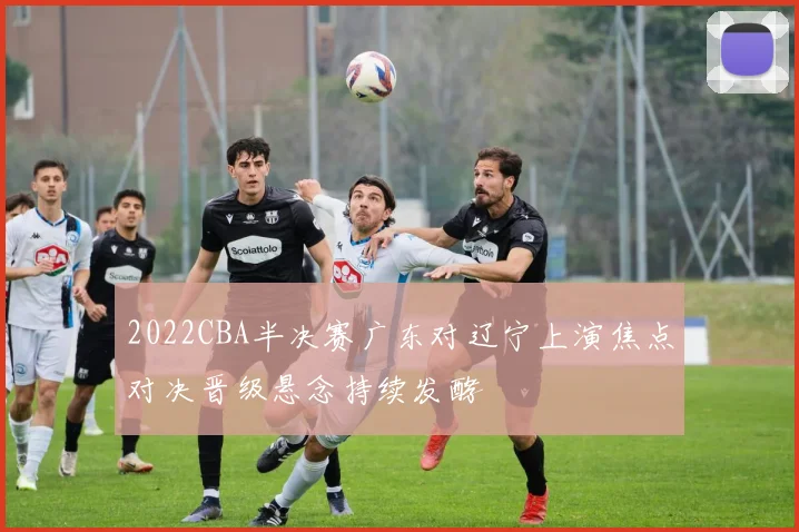 2022CBA半决赛广东对辽宁上演焦点对决晋级悬念持续发酵