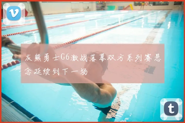 灰熊勇士G6激战落幕双方系列赛悬念延续到下一场