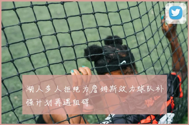 湖人多人拒绝为詹姆斯效力球队补强计划再遇阻碍