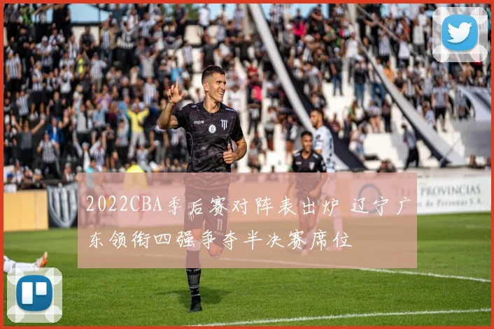 2022CBA季后赛对阵表出炉 辽宁广东领衔四强争夺半决赛席位