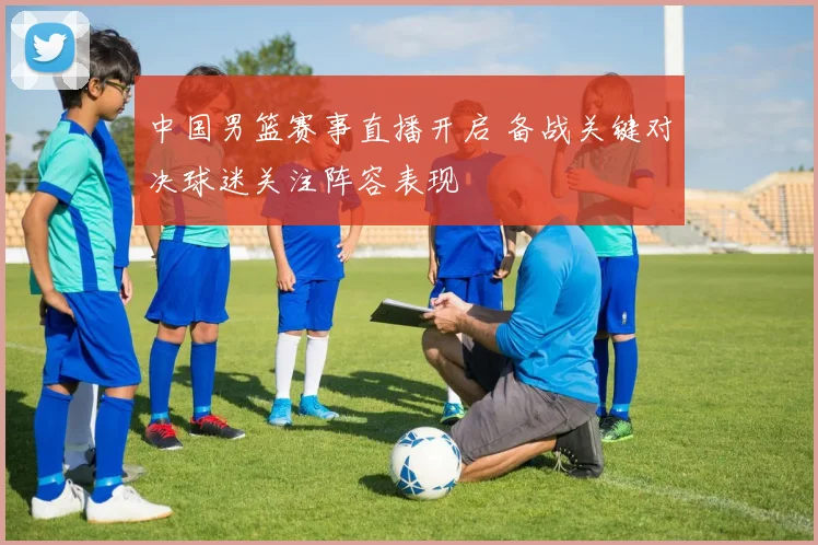 中国男篮赛事直播开启 备战关键对决球迷关注阵容表现