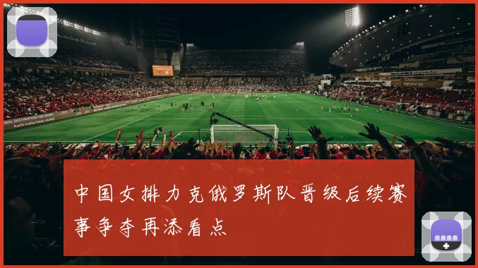 中国女排力克俄罗斯队晋级后续赛事争夺再添看点