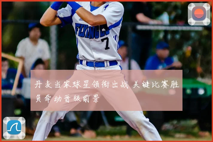 丹麦当家球星领衔出战 关键比赛胜负牵动晋级前景
