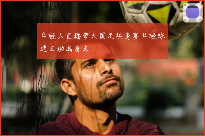 年轻人直播带火国足热身赛年轻球迷互动成看点