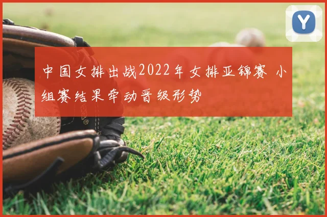中国女排出战2022年女排亚锦赛 小组赛结果牵动晋级形势