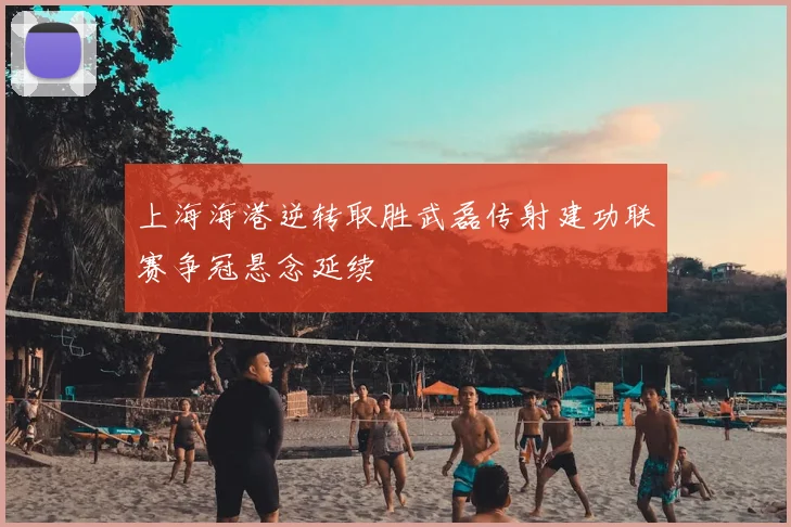上海海港逆转取胜武磊传射建功联赛争冠悬念延续