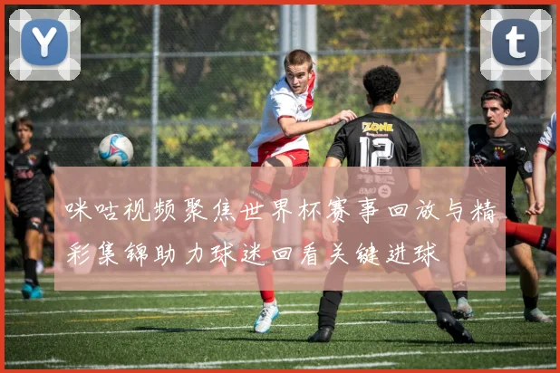 咪咕视频聚焦世界杯赛事回放与精彩集锦助力球迷回看关键进球
