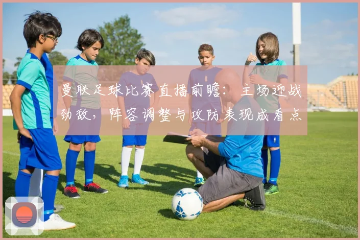 曼联足球比赛直播前瞻：主场迎战劲敌，阵容调整与攻防表现成看点