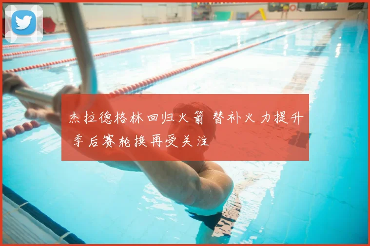 杰拉德格林回归火箭 替补火力提升 季后赛轮换再受关注