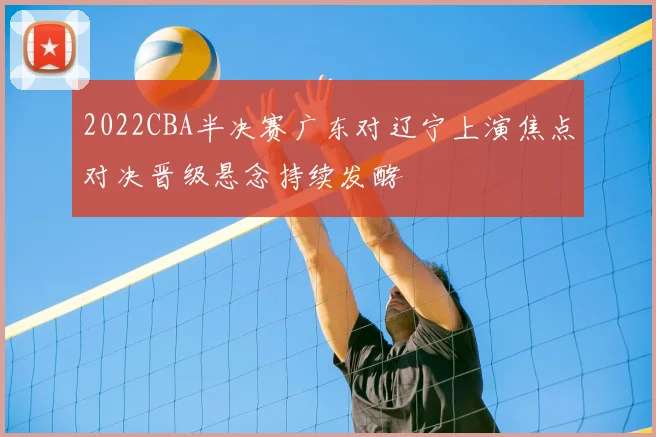 2022CBA半决赛广东对辽宁上演焦点对决晋级悬念持续发酵