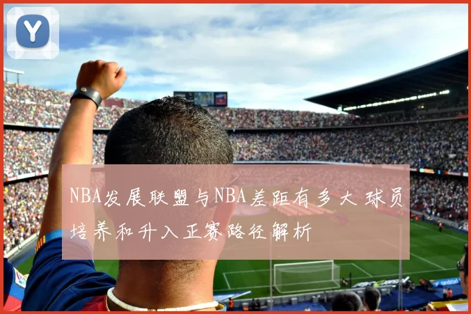 NBA发展联盟与NBA差距有多大 球员培养和升入正赛路径解析