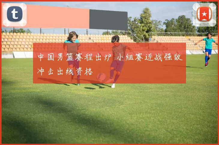 中国男篮赛程出炉 小组赛连战强敌冲击出线资格