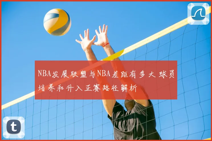 NBA发展联盟与NBA差距有多大 球员培养和升入正赛路径解析