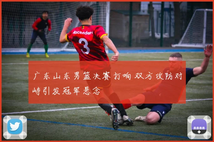 广东山东男篮决赛打响 双方攻防对峙引发冠军悬念