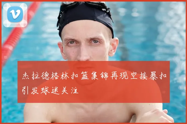 杰拉德格林扣篮集锦再现空接暴扣引发球迷关注