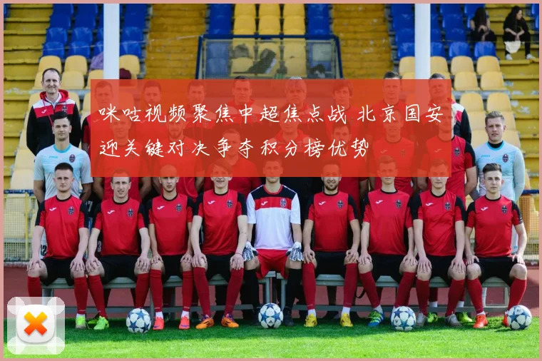 咪咕视频聚焦中超焦点战 北京国安迎关键对决争夺积分榜优势