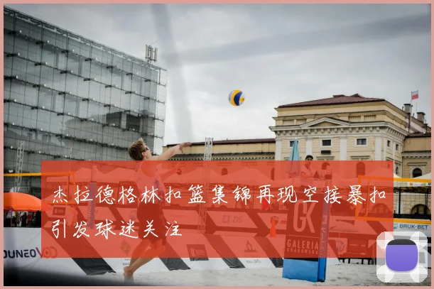 杰拉德格林扣篮集锦再现空接暴扣引发球迷关注