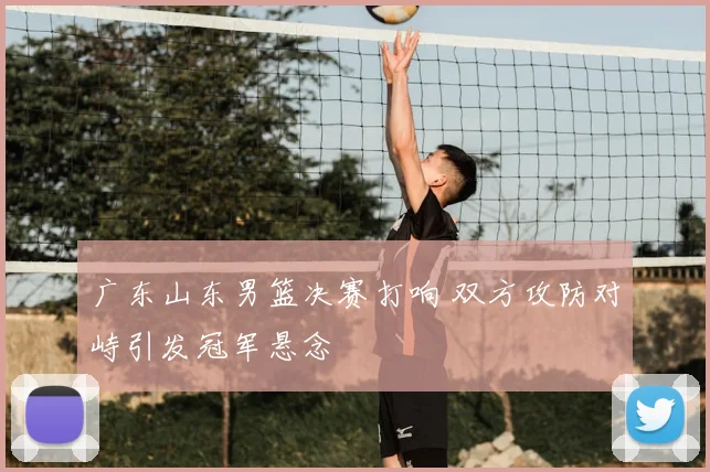 广东山东男篮决赛打响 双方攻防对峙引发冠军悬念