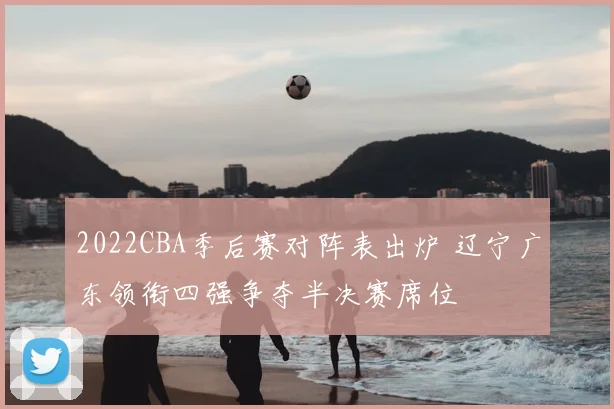 2022CBA季后赛对阵表出炉 辽宁广东领衔四强争夺半决赛席位