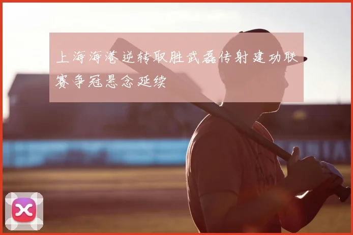 上海海港逆转取胜武磊传射建功联赛争冠悬念延续