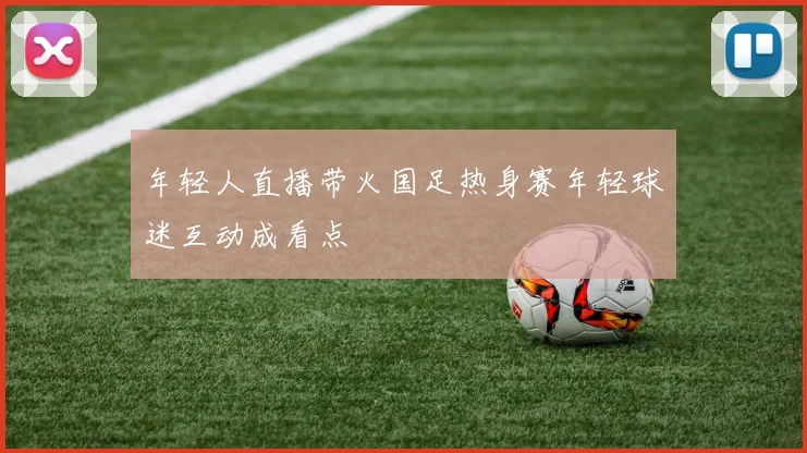年轻人直播带火国足热身赛年轻球迷互动成看点